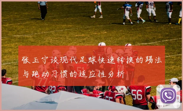 张玉宁谈现代足球快速转换的踢法与跑动习惯的适应性分析