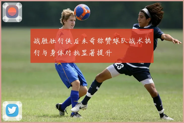 战胜独行侠后米奇称赞球队战术执行与身体对抗显著提升