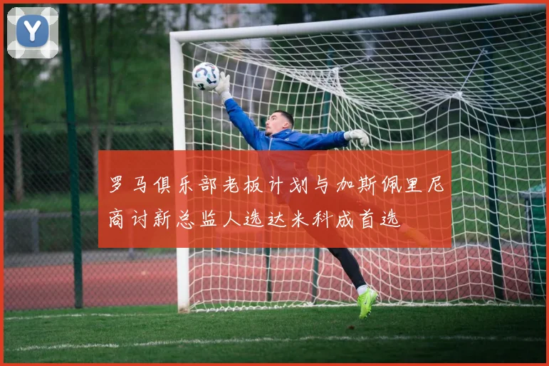 罗马俱乐部老板计划与加斯佩里尼商讨新总监人选达米科成首选