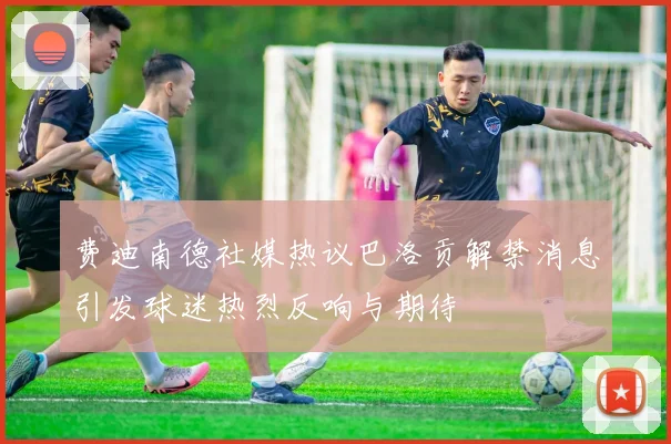 费迪南德社媒热议巴洛贡解禁消息引发球迷热烈反响与期待