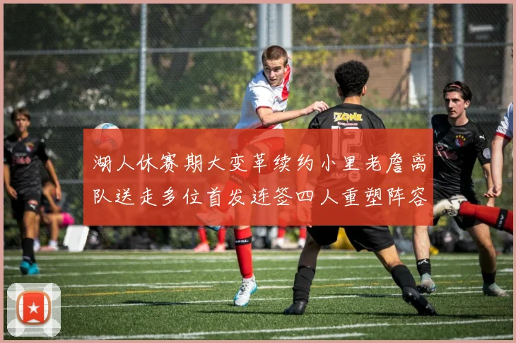 湖人休赛期大变革续约小里老詹离队送走多位首发连签四人重塑阵容