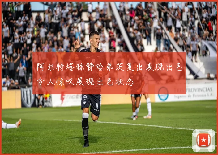 阿尔特塔称赞哈弗茨复出表现出色令人惊叹展现出色状态