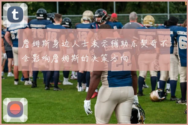 詹姆斯身边人士表示辅助东契奇不会影响詹姆斯的决策方向