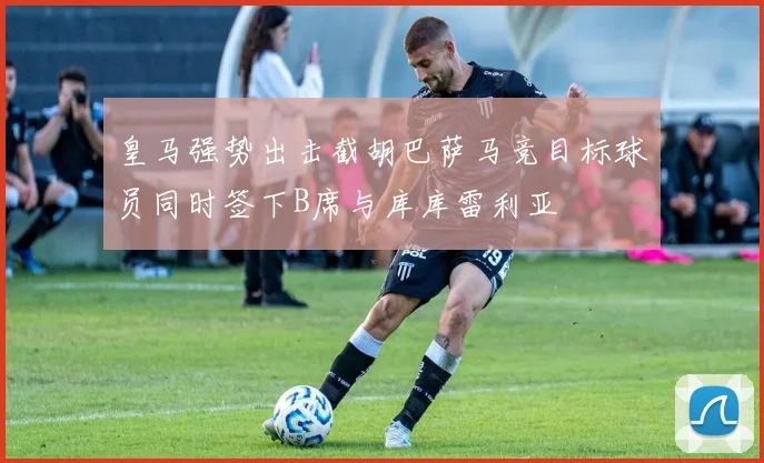 皇马强势出击截胡巴萨马竞目标球员同时签下B席与库库雷利亚