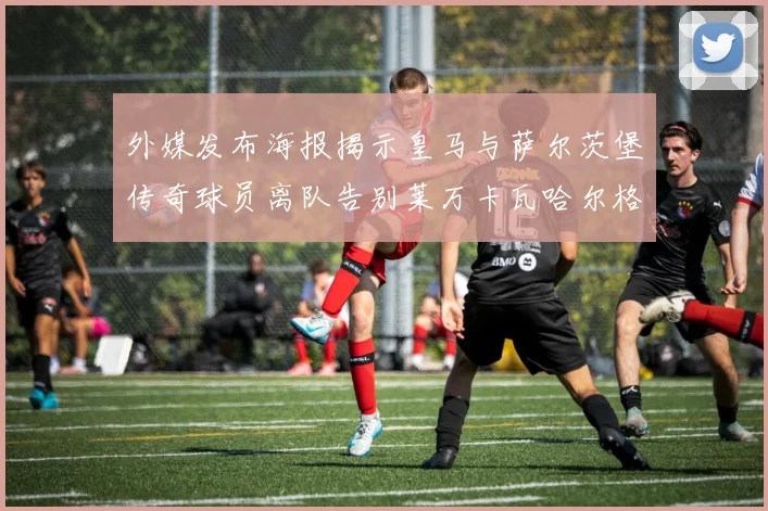 外媒发布海报揭示皇马与萨尔茨堡传奇球员离队告别莱万卡瓦哈尔格列兹曼