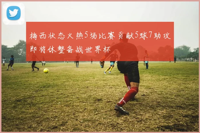 梅西状态火热5场比赛贡献5球7助攻即将休整备战世界杯