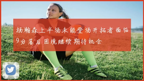 杨瀚森上半场未能登场开拓者面临9分落后困境继续期待机会