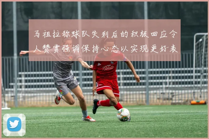 马祖拉称球队失利后的积极回应令人赞赏强调保持心态以实现更好表现