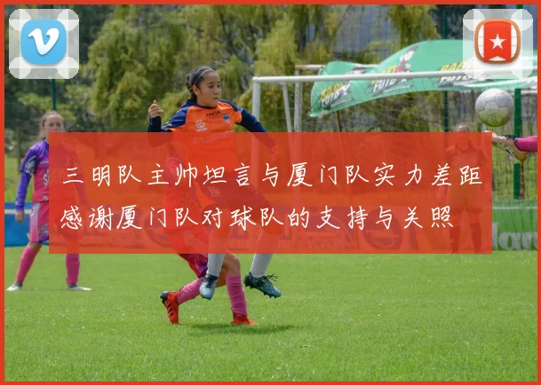 三明队主帅坦言与厦门队实力差距感谢厦门队对球队的支持与关照