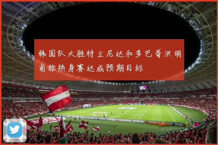 韩国队大胜特立尼达和多巴哥洪明甫称热身赛达成预期目标