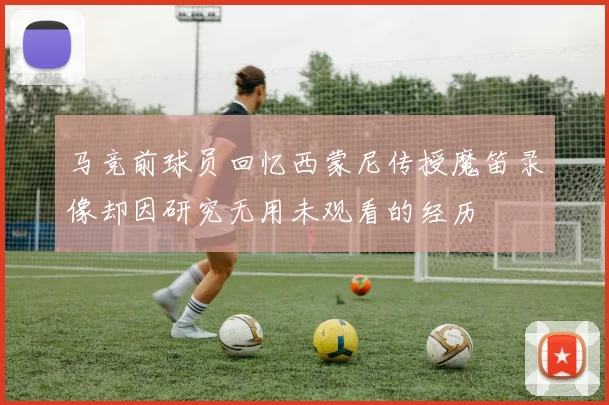 马竞前球员回忆西蒙尼传授魔笛录像却因研究无用未观看的经历