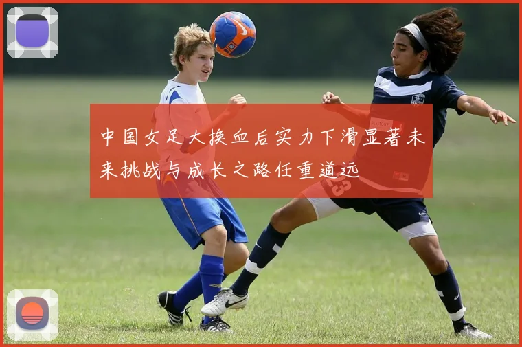 中国女足大换血后实力下滑显著未来挑战与成长之路任重道远
