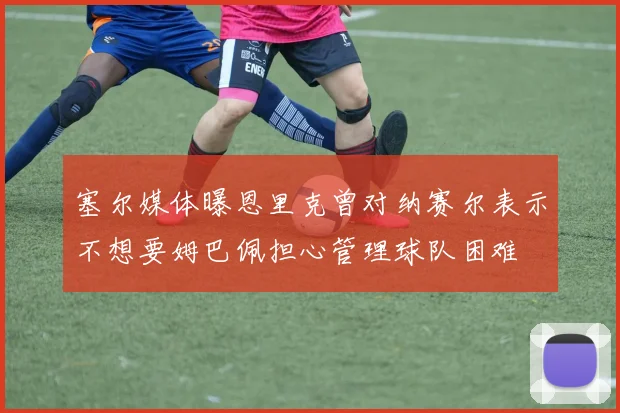 塞尔媒体曝恩里克曾对纳赛尔表示不想要姆巴佩担心管理球队困难