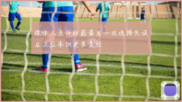媒体人点评林葳最后一攻选择失误后卫应承担更多责任