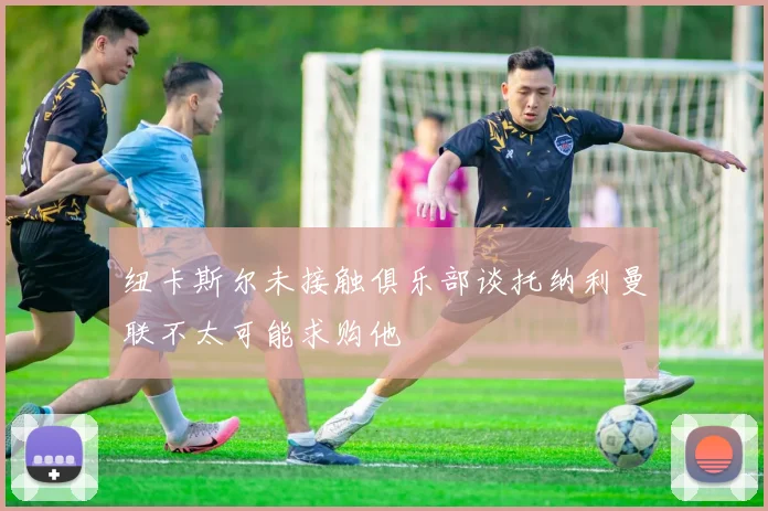 纽卡斯尔未接触俱乐部谈托纳利曼联不太可能求购他