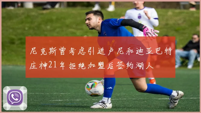 尼克斯曾考虑引进卢尼和迪亚巴特庄神21年拒绝加盟后签约湖人