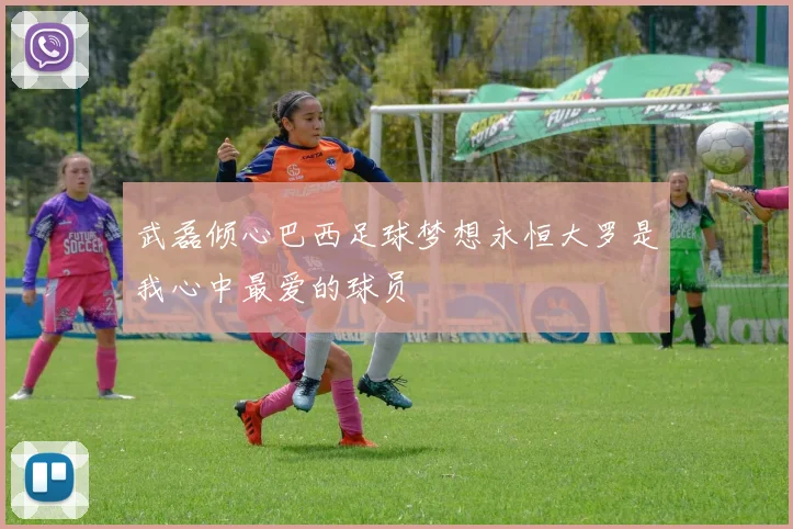 武磊倾心巴西足球梦想永恒大罗是我心中最爱的球员
